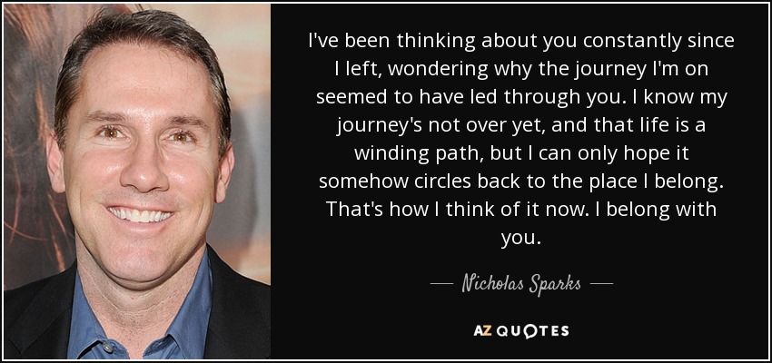 I've been thinking about you constantly since I left, wondering why the journey I'm on seemed to have led through you. I know my journey's not over yet, and that life is a winding path, but I can only hope it somehow circles back to the place I belong. That's how I think of it now. I belong with you. - Nicholas Sparks