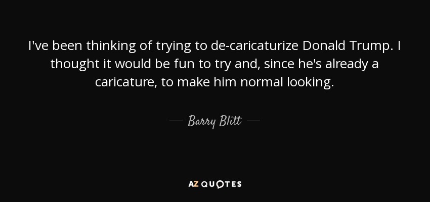 I've been thinking of trying to de-caricaturize Donald Trump. I thought it would be fun to try and, since he's already a caricature, to make him normal looking. - Barry Blitt