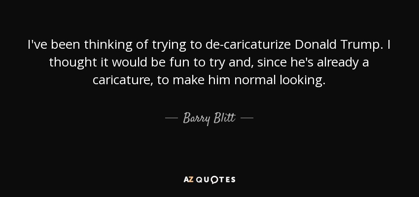 I've been thinking of trying to de-caricaturize Donald Trump. I thought it would be fun to try and, since he's already a caricature, to make him normal looking. - Barry Blitt