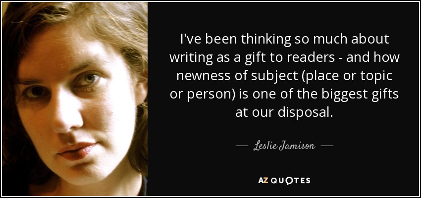 I've been thinking so much about writing as a gift to readers - and how newness of subject (place or topic or person) is one of the biggest gifts at our disposal. - Leslie Jamison