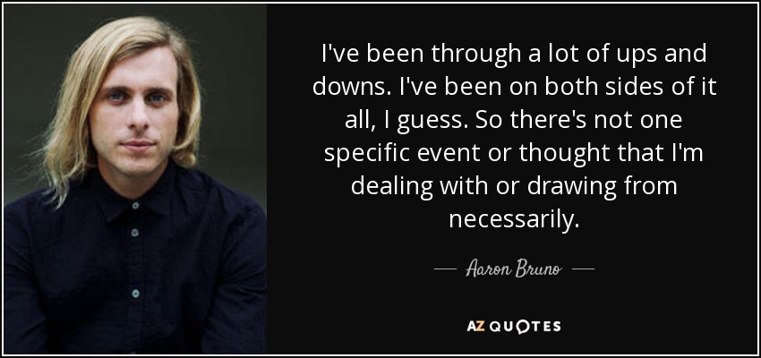 I've been through a lot of ups and downs. I've been on both sides of it all, I guess. So there's not one specific event or thought that I'm dealing with or drawing from necessarily. - Aaron Bruno