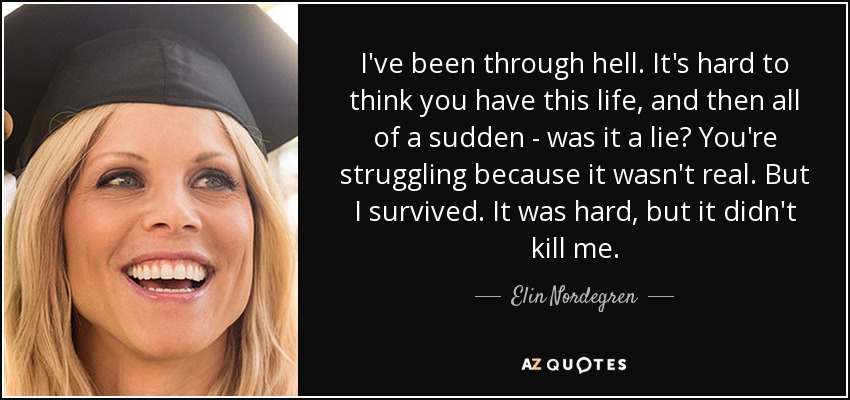 I've been through hell. It's hard to think you have this life, and then all of a sudden - was it a lie? You're struggling because it wasn't real. But I survived. It was hard, but it didn't kill me. - Elin Nordegren