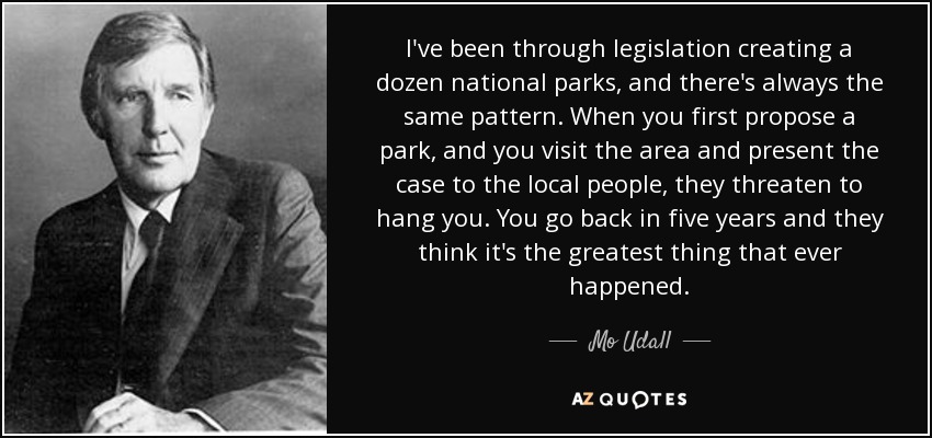I've been through legislation creating a dozen national parks, and there's always the same pattern. When you first propose a park, and you visit the area and present the case to the local people, they threaten to hang you. You go back in five years and they think it's the greatest thing that ever happened. - Mo Udall