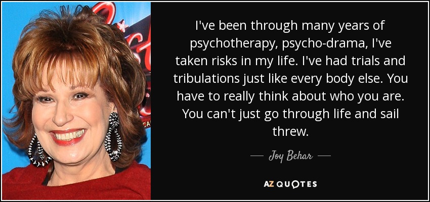 I've been through many years of psychotherapy, psycho-drama, I've taken risks in my life. I've had trials and tribulations just like every body else. You have to really think about who you are. You can't just go through life and sail threw. - Joy Behar