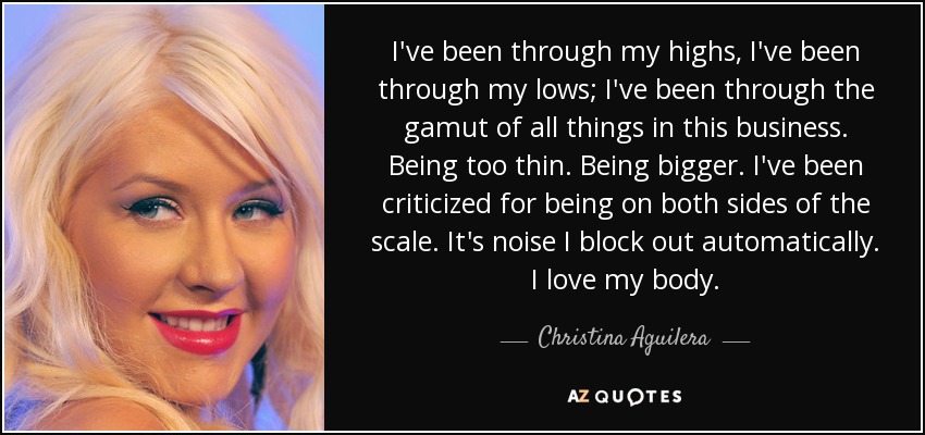 I've been through my highs, I've been through my lows; I've been through the gamut of all things in this business. Being too thin. Being bigger. I've been criticized for being on both sides of the scale. It's noise I block out automatically. I love my body. - Christina Aguilera