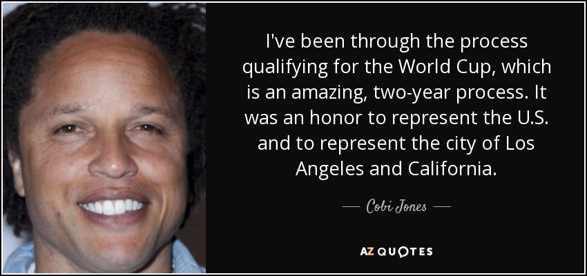 I've been through the process qualifying for the World Cup, which is an amazing, two-year process. It was an honor to represent the U.S. and to represent the city of Los Angeles and California. - Cobi Jones