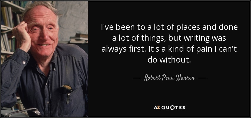I've been to a lot of places and done a lot of things, but writing was always first. It's a kind of pain I can't do without. - Robert Penn Warren
