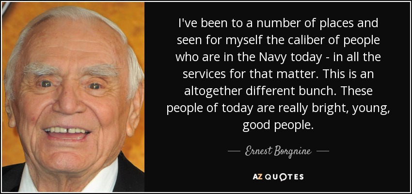 I've been to a number of places and seen for myself the caliber of people who are in the Navy today - in all the services for that matter. This is an altogether different bunch. These people of today are really bright, young, good people. - Ernest Borgnine