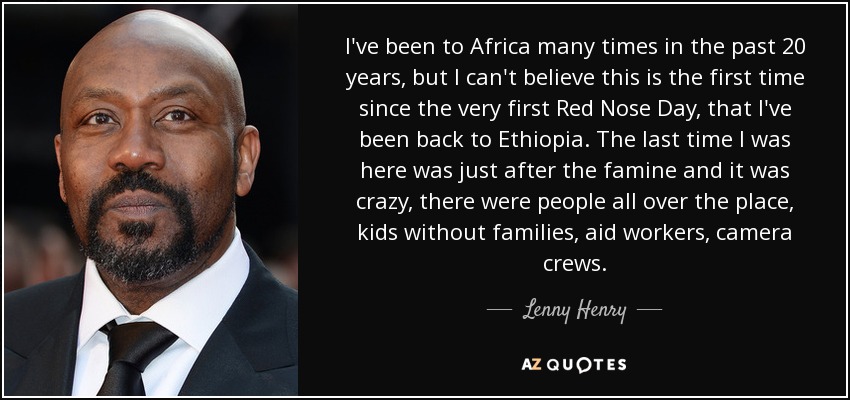 I've been to Africa many times in the past 20 years, but I can't believe this is the first time since the very first Red Nose Day, that I've been back to Ethiopia. The last time I was here was just after the famine and it was crazy, there were people all over the place, kids without families, aid workers, camera crews. - Lenny Henry