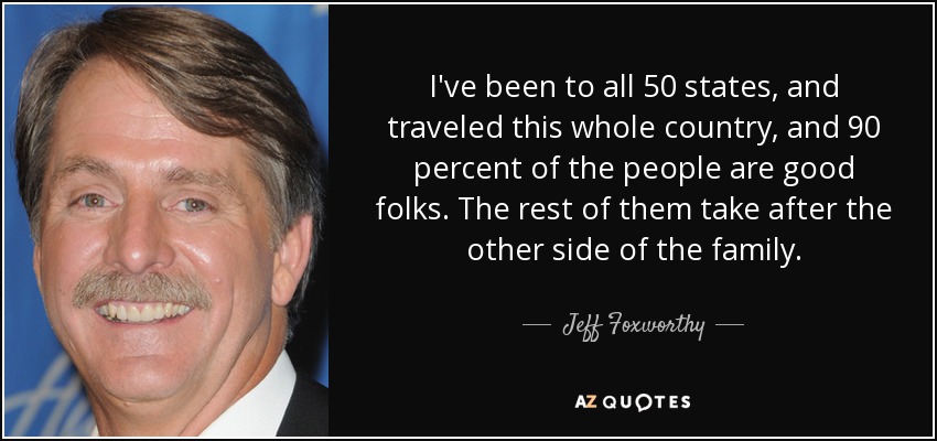 I've been to all 50 states, and traveled this whole country, and 90 percent of the people are good folks. The rest of them take after the other side of the family. - Jeff Foxworthy