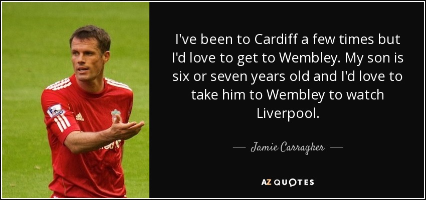 I've been to Cardiff a few times but I'd love to get to Wembley. My son is six or seven years old and I'd love to take him to Wembley to watch Liverpool. - Jamie Carragher