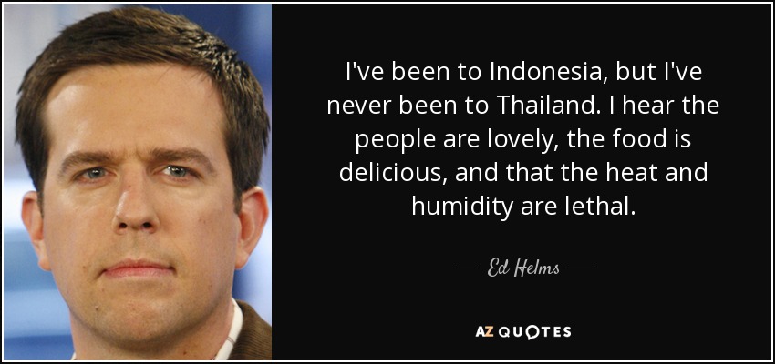 I've been to Indonesia, but I've never been to Thailand. I hear the people are lovely, the food is delicious, and that the heat and humidity are lethal. - Ed Helms