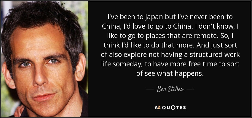 I've been to Japan but I've never been to China, I'd love to go to China. I don't know, I like to go to places that are remote. So, I think I'd like to do that more. And just sort of also explore not having a structured work life someday, to have more free time to sort of see what happens. - Ben Stiller