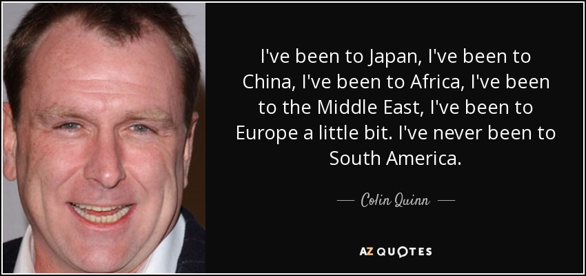 I've been to Japan, I've been to China, I've been to Africa, I've been to the Middle East, I've been to Europe a little bit. I've never been to South America. - Colin Quinn