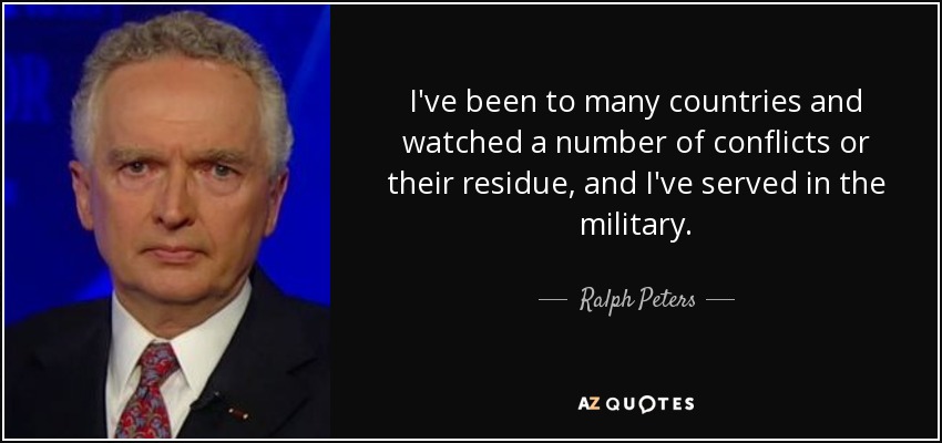 I've been to many countries and watched a number of conflicts or their residue, and I've served in the military. - Ralph Peters
