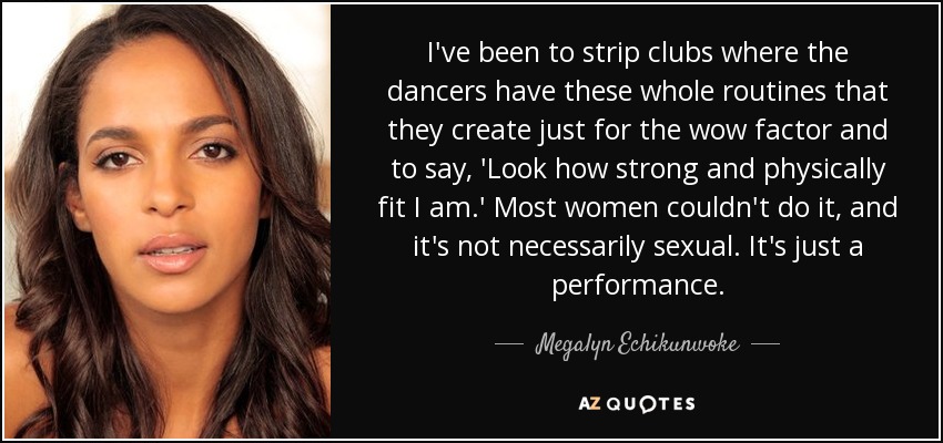 I've been to strip clubs where the dancers have these whole routines that they create just for the wow factor and to say, 'Look how strong and physically fit I am.' Most women couldn't do it, and it's not necessarily sexual. It's just a performance. - Megalyn Echikunwoke