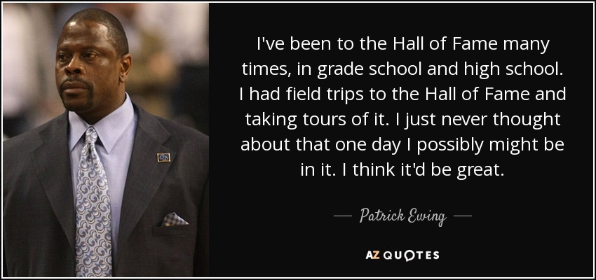 I've been to the Hall of Fame many times, in grade school and high school. I had field trips to the Hall of Fame and taking tours of it. I just never thought about that one day I possibly might be in it. I think it'd be great. - Patrick Ewing