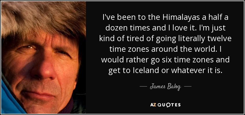 I've been to the Himalayas a half a dozen times and I love it. I'm just kind of tired of going literally twelve time zones around the world. I would rather go six time zones and get to Iceland or whatever it is. - James Balog