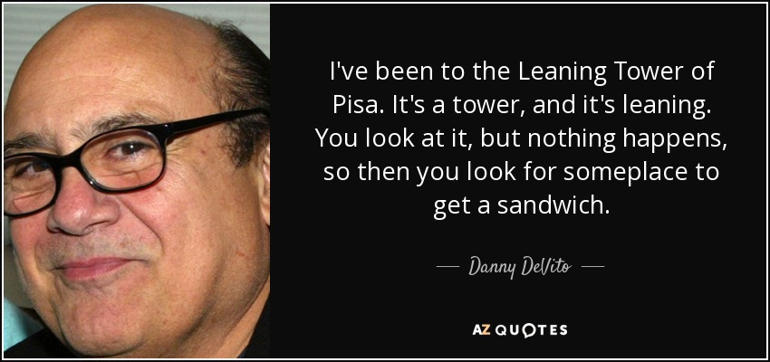 I've been to the Leaning Tower of Pisa. It's a tower, and it's leaning. You look at it, but nothing happens, so then you look for someplace to get a sandwich. - Danny DeVito