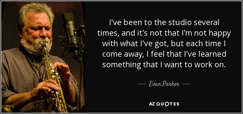 I've been to the studio several times, and it's not that I'm not happy with what I've got, but each time I come away, I feel that I've learned something that I want to work on. - Evan Parker
