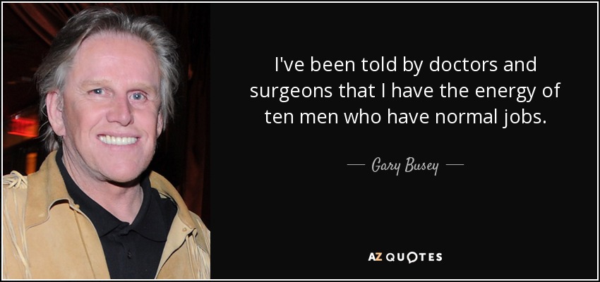 I've been told by doctors and surgeons that I have the energy of ten men who have normal jobs. - Gary Busey