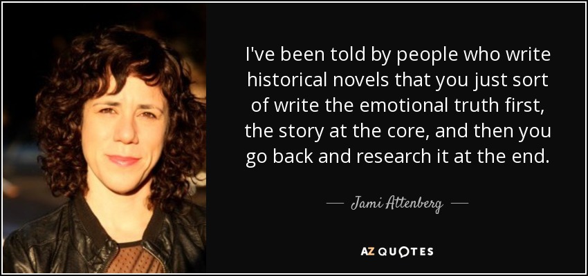 I've been told by people who write historical novels that you just sort of write the emotional truth first, the story at the core, and then you go back and research it at the end. - Jami Attenberg