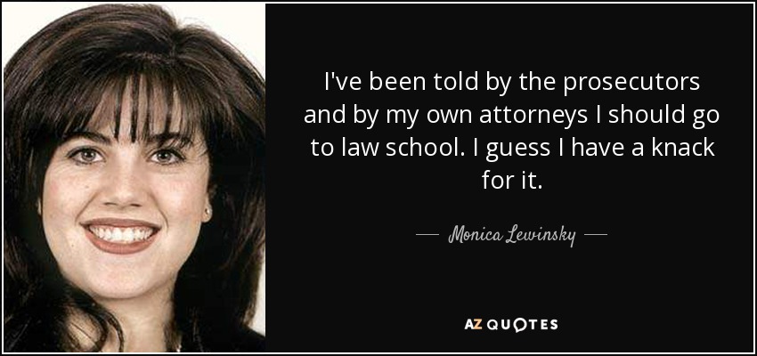 I've been told by the prosecutors and by my own attorneys I should go to law school. I guess I have a knack for it. - Monica Lewinsky