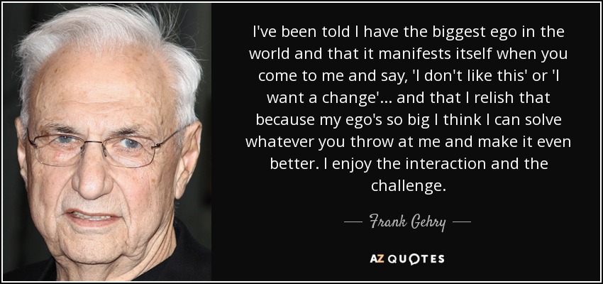 I've been told I have the biggest ego in the world and that it manifests itself when you come to me and say, 'I don't like this' or 'I want a change'... and that I relish that because my ego's so big I think I can solve whatever you throw at me and make it even better. I enjoy the interaction and the challenge. - Frank Gehry