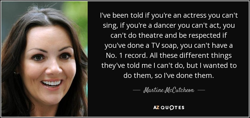 I've been told if you're an actress you can't sing, if you're a dancer you can't act, you can't do theatre and be respected if you've done a TV soap, you can't have a No. 1 record. All these different things they've told me I can't do, but I wanted to do them, so I've done them. - Martine McCutcheon