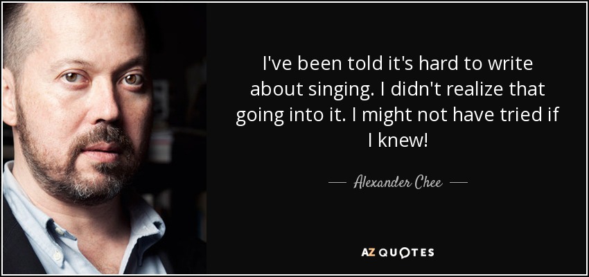 I've been told it's hard to write about singing. I didn't realize that going into it. I might not have tried if I knew! - Alexander Chee