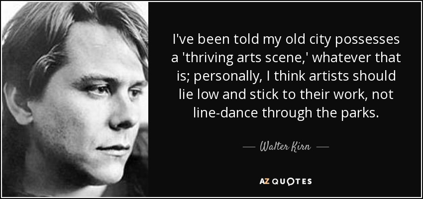 I've been told my old city possesses a 'thriving arts scene,' whatever that is; personally, I think artists should lie low and stick to their work, not line-dance through the parks. - Walter Kirn