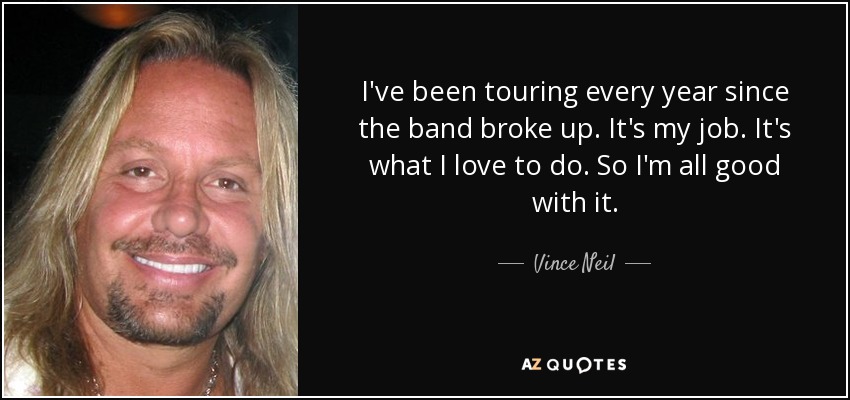 I've been touring every year since the band broke up. It's my job. It's what I love to do. So I'm all good with it. - Vince Neil