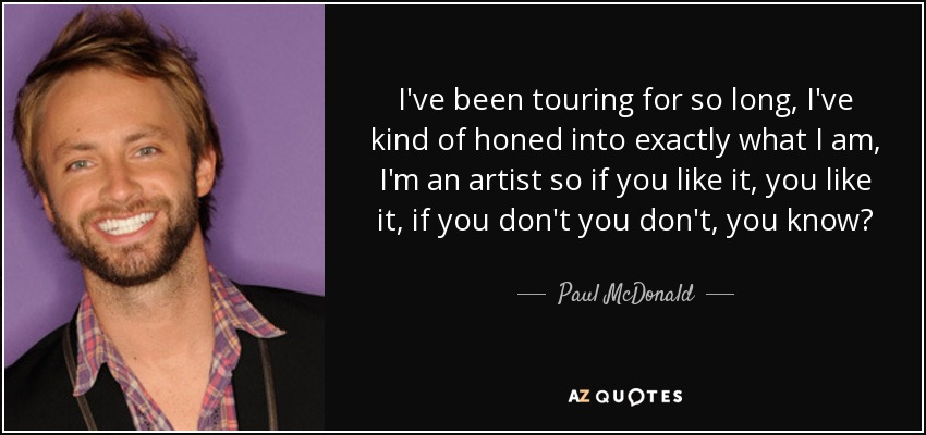 I've been touring for so long, I've kind of honed into exactly what I am, I'm an artist so if you like it, you like it, if you don't you don't, you know? - Paul McDonald