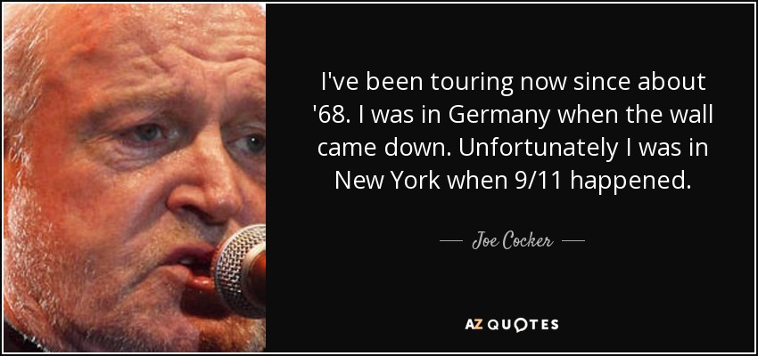 I've been touring now since about '68. I was in Germany when the wall came down. Unfortunately I was in New York when 9/11 happened. - Joe Cocker