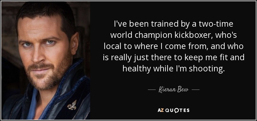 I've been trained by a two-time world champion kickboxer, who's local to where I come from, and who is really just there to keep me fit and healthy while I'm shooting. - Kieran Bew