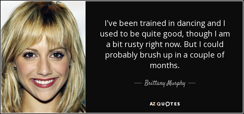 I've been trained in dancing and I used to be quite good, though I am a bit rusty right now. But I could probably brush up in a couple of months. - Brittany Murphy