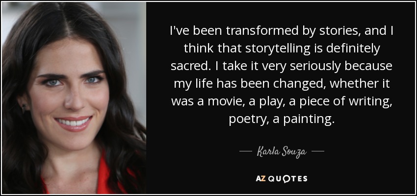 I've been transformed by stories, and I think that storytelling is definitely sacred. I take it very seriously because my life has been changed, whether it was a movie, a play, a piece of writing, poetry, a painting. - Karla Souza