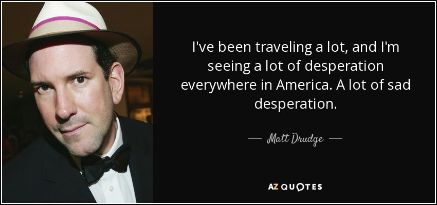 I've been traveling a lot, and I'm seeing a lot of desperation everywhere in America. A lot of sad desperation. - Matt Drudge