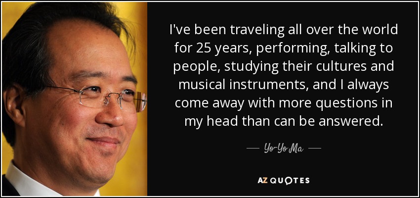 I've been traveling all over the world for 25 years, performing, talking to people, studying their cultures and musical instruments, and I always come away with more questions in my head than can be answered. - Yo-Yo Ma