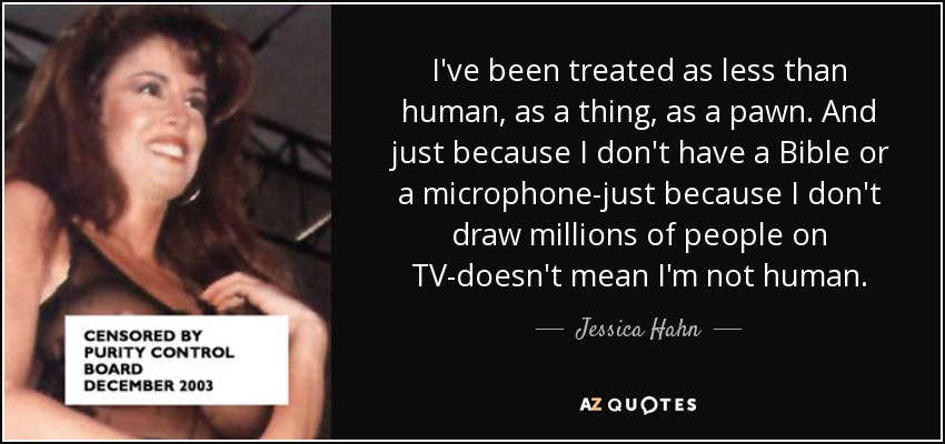 I've been treated as less than human, as a thing, as a pawn. And just because I don't have a Bible or a microphone-just because I don't draw millions of people on TV-doesn't mean I'm not human. - Jessica Hahn