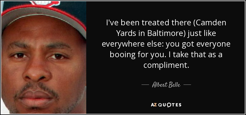I've been treated there (Camden Yards in Baltimore) just like everywhere else: you got everyone booing for you. I take that as a compliment. - Albert Belle