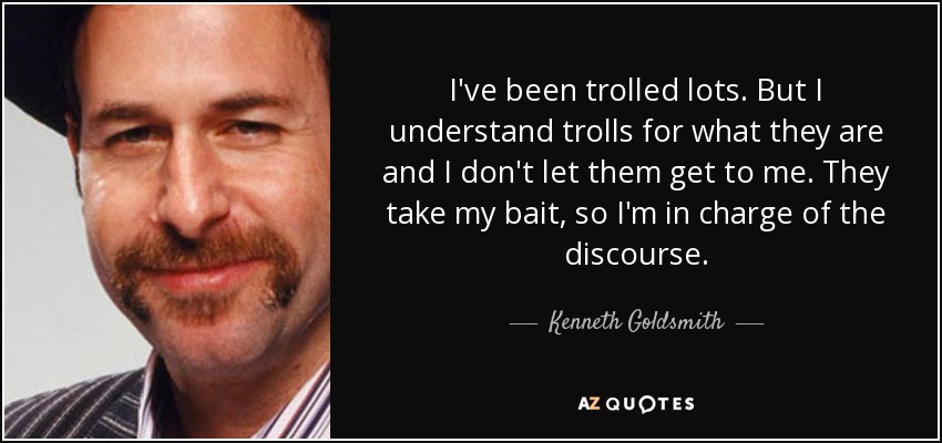 I've been trolled lots. But I understand trolls for what they are and I don't let them get to me. They take my bait, so I'm in charge of the discourse. - Kenneth Goldsmith