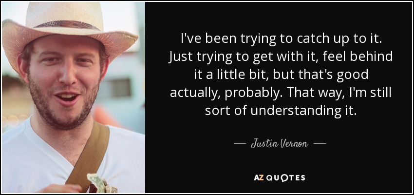 I've been trying to catch up to it. Just trying to get with it, feel behind it a little bit, but that's good actually, probably. That way, I'm still sort of understanding it. - Justin Vernon