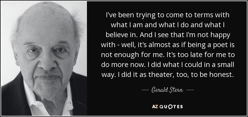 I've been trying to come to terms with what I am and what I do and what I believe in. And I see that I'm not happy with - well, it's almost as if being a poet is not enough for me. It's too late for me to do more now. I did what I could in a small way. I did it as theater, too, to be honest. - Gerald Stern