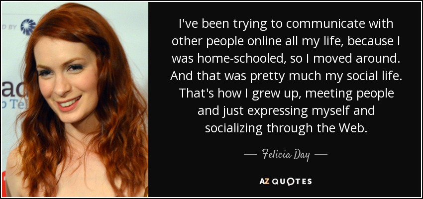 I've been trying to communicate with other people online all my life, because I was home-schooled, so I moved around. And that was pretty much my social life. That's how I grew up, meeting people and just expressing myself and socializing through the Web. - Felicia Day