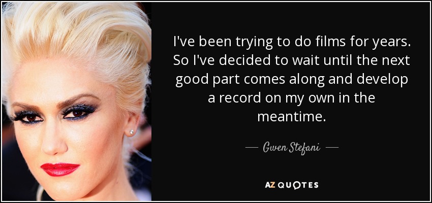 I've been trying to do films for years. So I've decided to wait until the next good part comes along and develop a record on my own in the meantime. - Gwen Stefani