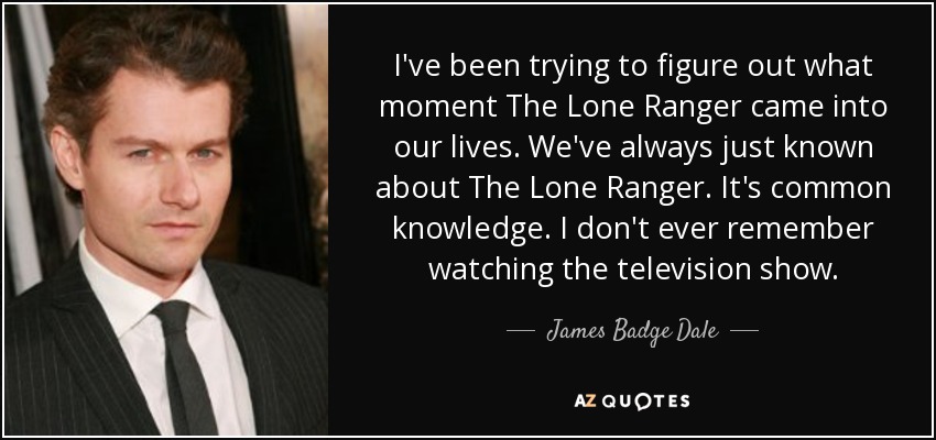 I've been trying to figure out what moment The Lone Ranger came into our lives. We've always just known about The Lone Ranger. It's common knowledge. I don't ever remember watching the television show. - James Badge Dale