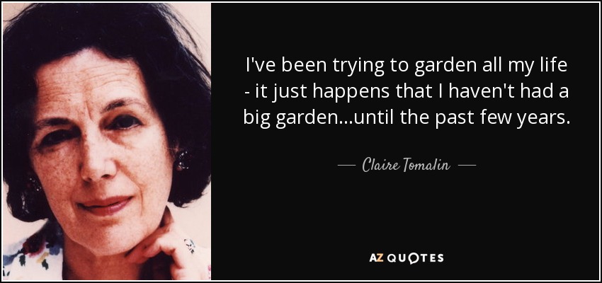 I've been trying to garden all my life - it just happens that I haven't had a big garden...until the past few years. - Claire Tomalin