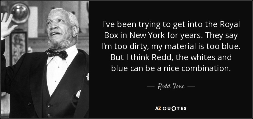 I've been trying to get into the Royal Box in New York for years. They say I'm too dirty, my material is too blue. But I think Redd, the whites and blue can be a nice combination. - Redd Foxx