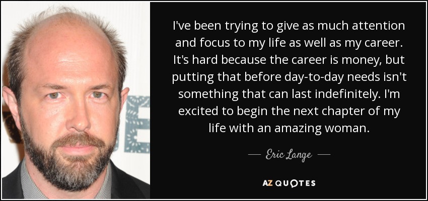 I've been trying to give as much attention and focus to my life as well as my career. It's hard because the career is money, but putting that before day-to-day needs isn't something that can last indefinitely. I'm excited to begin the next chapter of my life with an amazing woman. - Eric Lange